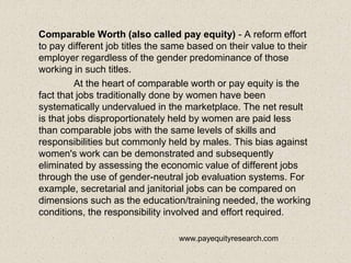 Comparable Worth (also called pay equity) - A reform effort
to pay different job titles the same based on their value to their
employer regardless of the gender predominance of those
working in such titles.
At the heart of comparable worth or pay equity is the
fact that jobs traditionally done by women have been
systematically undervalued in the marketplace. The net result
is that jobs disproportionately held by women are paid less
than comparable jobs with the same levels of skills and
responsibilities but commonly held by males. This bias against
women's work can be demonstrated and subsequently
eliminated by assessing the economic value of different jobs
through the use of gender-neutral job evaluation systems. For
example, secretarial and janitorial jobs can be compared on
dimensions such as the education/training needed, the working
conditions, the responsibility involved and effort required.
www.payequityresearch.com
 