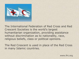 The International Federation of Red Cross and Red
Crescent Societies is the world's largest
humanitarian organization, providing assistance
without discrimination as to nationality, race,
religious beliefs, class or political opinions.
The Red Crescent is used in place of the Red Cross
in many Islamic countries.
www.ifrc.org
 