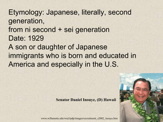 Etymology: Japanese, literally, second
generation,
from ni second + sei generation
Date: 1929
A son or daughter of Japanese
immigrants who is born and educated in
America and especially in the U.S.
Senator Daniel Inouye, (D) Hawaii
www.willamette.edu/wucl/pdp/images/recruitment_s2002_inouye.htm
 