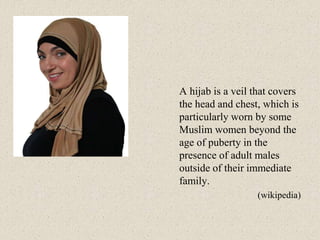 A hijab is a veil that covers
the head and chest, which is
particularly worn by some
Muslim women beyond the
age of puberty in the
presence of adult males
outside of their immediate
family.
(wikipedia)
 