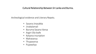 Cultural Relationship Between Sri Lanka and Burma.
Archeological evidence and Literary Repots.
• Sasana Jinacakka
• Jinakalamali
• Buruma Sasana Vansa
• Asgiri Ola leafe
• Kalyana inscription
• Mahavansa
• Thupavansa
• Pujawaliya
 