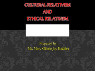 Prepared by:
Ms. Mary Gilssie Joy Ecaldre
CULTURAL RELATIVISM
AND
ETHICAL RELATIVISM
 