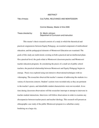 ABSTRACT

Title of thesis:              CULTURAL RELEVANCE AND MONTESSORI



                              Corinne Massey, Master of Arts 2006


Thesis directed by:           Dr. Martin Johnson
                              Department of Curriculum and Instruction


        This master’s thesis research consists of a study in which the theoretical and

practical congruencies between Equity Pedagogy, an essential component of multicultural

education, and the pedagogical elements of Montessori Education are examined. The

goals of this study are multi-tiered, existing on both a practical and an intellectual plane.

On a practical level, the goals relate to Montessori classroom practice and Montessori

teacher education programs. In considering the praxis of a small set of public school

teachers, the practical relationship between Montessori and Equity Pedagogy begins to

emerge. Praxis was explored using non-intrusive observational techniques with no

videotaping. The researcher observed the teacher’s manner of addressing the students in a

variety of classroom contexts. Student’s actions were recorded only as they are pertinent

to the teacher’s praxis, and identifiable student characteristics were not recorded. At no

time during classroom observations will the researcher interrupt or attempt to intervene in

teacher-student interactions. Interviews will follow observations in order to examine any

discrepancies between teacher praxis and teacher ideology. This research will present an

ethnographic case study of the public Montessori program in a suburban county

bordering on a large city.
 