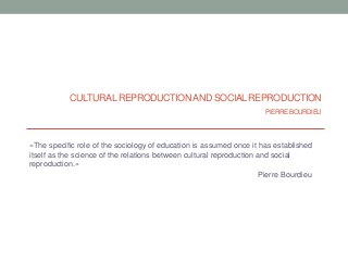 CULTURAL REPRODUCTION AND SOCIAL REPRODUCTION
                                                                      PIERRE BOURDIEU



«The specific role of the sociology of education is assumed once it has established
itself as the science of the relations between cultural reproduction and social
reproduction.»
                                                                      Pierre Bourdieu
 
