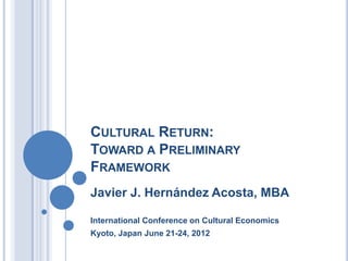 CULTURAL RETURN:
TOWARD A PRELIMINARY
FRAMEWORK
Javier J. Hernández Acosta, MBA
International Conference on Cultural Economics
Kyoto, Japan June 21-24, 2012
 