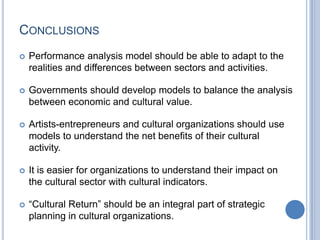 CONCLUSIONS
 Performance analysis model should be able to adapt to the
realities and differences between sectors and activities.
 Governments should develop models to balance the analysis
between economic and cultural value.
 Artists-entrepreneurs and cultural organizations should use
models to understand the net benefits of their cultural
activity.
 It is easier for organizations to understand their impact on
the cultural sector with cultural indicators.
 “Cultural Return” should be an integral part of strategic
planning in cultural organizations.
 