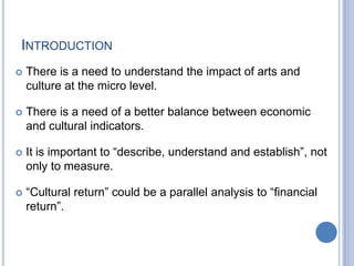 INTRODUCTION
 There is a need to understand the impact of arts and
culture at the micro level.
 There is a need of a better balance between economic
and cultural indicators.
 It is important to “describe, understand and establish”, not
only to measure.
 “Cultural return” could be a parallel analysis to “financial
return”.
 