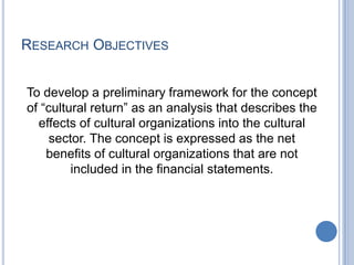 RESEARCH OBJECTIVES
To develop a preliminary framework for the concept
of “cultural return” as an analysis that describes the
effects of cultural organizations into the cultural
sector. The concept is expressed as the net
benefits of cultural organizations that are not
included in the financial statements.
 