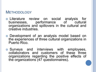 METHODOLOGY
 Literature review on social analysis for
businesses, performance of cultural
organizations and spillovers in the cultural and
creative industries.
 Development of an analysis model based on
the experiences of three cultural organizations in
Puerto Rico.
 Surveys and interviews with employees,
collaborators and customers of these three
organizations regarding the positive effects of
the organizations (47 questionnaires).
 