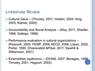 LITERATURE REVIEW
 Cultural Value – (Throsby, 2001, Holden, 2004, King,
2003, Klamer, 2002)
 Accountability and Social Analysis – (May, 2011, Shedler,
1999, Gallego, 1999)
 Performance evaluation in cultural organizations –
(Peacock, 2003, FEMP, 2009, AECD, 2009, López, 2002,
Porter, 1990, Chiaravalloti &Piber, 2011, Sawhill &
Williamson, 2001)
 Externalities (spillovers) – (DCMS, 2007, Benegas, 1998,
Throsby, 2001, Hagoort, 2003)
 