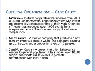 CULTURAL ORGANIZATIONS – CASE STUDY
 Taller Cé – Cultural cooperative that operate from 2001
to 20010. Members were singer-songwriters who invest
and receive dividends according to their work. Operated
a Theater that produced over 1,000 events from
independent artists. The Cooperative produced seven
compilations.
 Teatro Breve – A theater company that produces a new
comedy event two times a week. The company employs
aprox. 8 actors and a production crew of 10 people.
 Cambio en Clave – A project that offer Salsa dance
lessons to general population. It has impact over 10,000
people, coordinate Salsa events, a promote
performances with local artists.
 