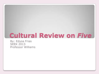 Cultural Review on Five
By: Edysa Frias
SEEK 2013
Professor Williams
 