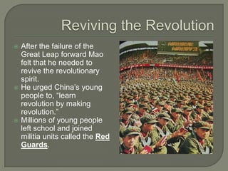 Reviving the RevolutionAfter the failure of the Great Leap forward Mao felt that he needed to revive the revolutionary spirit.He urged China’s young people to, “learn revolution by making revolution.”Millions of young people left school and joined militia units called the Red Guards.