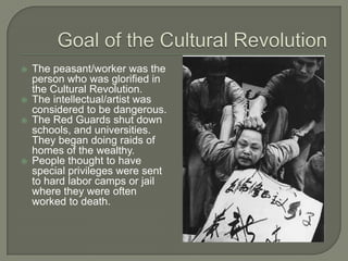 Goal of the Cultural RevolutionThe peasant/worker was the person who was glorified in the Cultural Revolution.The intellectual/artist was considered to be dangerous.The Red Guards shut down schools, and universities.  They began doing raids of homes of the wealthy.People thought to have special privileges were sent to hard labor camps or jail where they were often worked to death.