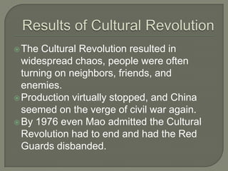 Results of Cultural RevolutionThe Cultural Revolution resulted in widespread chaos, people were often turning on neighbors, friends, and enemies.Production virtually stopped, and China seemed on the verge of civil war again.By 1976 even Mao admitted the Cultural Revolution had to end and had the Red Guards disbanded.