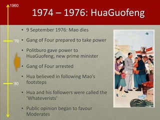 1974 – 1976: HuaGuofeng9 September 1976: Mao diesGang of Four prepared to take powerPolitburo gave power to HuaGuofeng, new prime ministerGang of Four arrestedHua believed in following Mao’s footstepsHua and his followers were called the ‘Whateverists’Public opinion began to favour Moderates