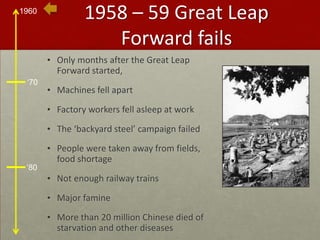 1958 – 59 Great Leap Forward failsOnly months after the Great Leap Forward started,Machines fell apartFactory workers fell asleep at workThe ‘backyard steel’ campaign failedPeople were taken away from fields, food shortageNot enough railway trainsMajor famineMore than 20 million Chinese died of starvation and other diseases