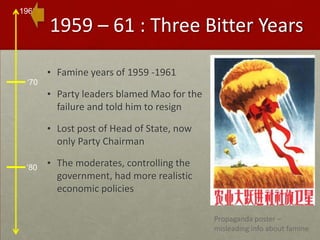 1959 – 61 : Three Bitter YearsFamine years of 1959 -1961Party leaders blamed Mao for the failure and told him to resignLost post of Head of State, now only Party ChairmanThe moderates, controlling the government, had more realistic economic policiesPropaganda poster – misleading info about famine