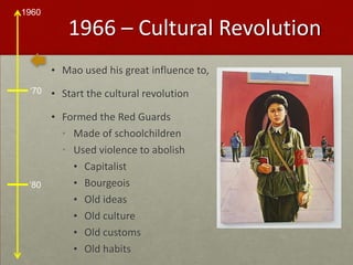 1966 – Cultural RevolutionMao used his great influence to,Start the cultural revolutionFormed the Red GuardsMade of schoolchildrenUsed violence to abolishCapitalistBourgeoisOld ideasOld cultureOld customsOld habits