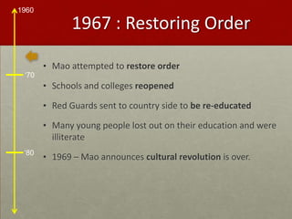 1967 : Restoring OrderMao attempted to restore orderSchools and colleges reopenedRed Guards sent to country side to be re-educatedMany young people lost out on their education and were illiterate1969 – Mao announces cultural revolution is over.