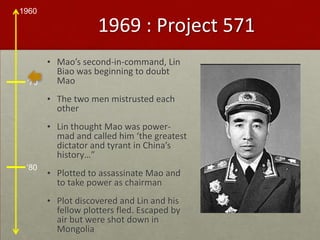 1969 : Project 571Mao’s second-in-command, Lin Biao was beginning to doubt MaoThe two men mistrusted each otherLin thought Mao was power-mad and called him ‘the greatest dictator and tyrant in China’s history…”Plotted to assassinate Mao and to take power as chairmanPlot discovered and Lin and his fellow plotters fled. Escaped by air but were shot down in Mongolia