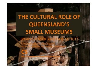 THE	
  CULTURAL	
  ROLE	
  OF	
  
QUEENSLAND’S	
  	
  
SMALL	
  MUSEUMS	
  
BRIAN	
  CROZIER	
  AND	
  FAYE	
  SCHUTT	
  
CROZIER	
  SCHUTT	
  ASSOCIATES	
  
MUSEUM,	
  HISTORICAL	
  AND	
  HERITAGE	
  CONSULTANTS	
  
CS	
  
h3p://www.museumandhistoryservices.com	
  
 