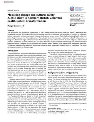 ORIGINAL ARTICLE
Modelling change and cultural safety:
A case study in northern British Columbia
health system transformation
Margo Greenwood1
Abstract
The relationship that Indigenous Peoples have to the Canadian healthcare system makes the system’s weaknesses and
complexities obvious. The long-standing lack of consideration to the historical and contemporary realities of Indigenous
Peoples has resulted in miscommunication, misunderstanding, mistrust and racism. Health leaders, including health authorities,
across the province are thus challenged to ensure that culturally safe environments are available and culturally safe practices are
being used. This article begins with an overview of contemporary social political contexts in which Indigenous individual and
collective realities are situated. Following is a conceptual discussion focused on health system change and the experiences of
Indigenous Peoples. Change at structural, systemic and individual levels is the focus of the change model presented in this article.
Throughout this exploration, examples of concrete actions currently underway in a health authority are offered. The article
concludes with visions for future change.
Introduction
The relationship that Indigenous Peoples have to the Canadian
healthcare system makes the system’s weaknesses and com-
plexities obvious. The long-standing lack of consideration to
the historical and contemporary realities of Indigenous Peo-
ples has resulted in miscommunication, misunderstanding,
mistrust and racism. Health leaders, including health author-
ities, across the province are thus challenged to ensure that
culturally safe environments are available and culturally safe
practices are being used. This article takes the position that
structural, systemic, and service delivery dysfunction in the
mainstream healthcare system for Indigenous Peoples in
Canada requires transformation at structural, systemic, and
service delivery levels—an approach that is modelled in
Figure 1.
The good news is that this transformation has already begun
to take shape in many jurisdictions, with Indigenous organi-
zations and individuals leading the way. In British Columbia,
for example, health authorities across the province have been
challenged to ensure culturally safe environments and prac-
tices, and in 2017, the province released its Declaration of
Cultural Safety and Humility (2017), which speaks directly to
culturally safe practice as a way to address anti-Indigenous
racism in healthcare systems. As an Indigenous scholar and
Vice-President of Indigenous Health in British Columbia’s
northernmost health authority, Northern Health (NH), I write
this article based on personal and professional experiences of
implementing actions designed to create and support culturally
safe practices and environments in British Columbia. I
acknowledge and am grateful to NH and to the First Nations
Health Authority (FNHA) for this opportunity. The article
begins with an overview of the contemporary socio-political
context in which Indigenous individual and collective realities
are situated in Canada. This is followed by a conceptual
discussion of healthcare system change at structural, systemic,
and service levels and the experiences of NH.
Throughout this exploration, I offer examples of concrete
actions currently underway in a health authority that is seeking
to create a healthcare delivery system that is experienced as
culturally safe by the many diverse Indigenous individuals,
families, and communities we serve. Humility in recognizing
that there is a different, better way to do things and that the best
knowledge about health is rooted in thriving communities
underpins the transformations underway at all three levels of
change explored here: service, systemic, and structural.
Background: A time of opportunity
One could argue that in the present historical moment, Indi-
genous Peoples have greater opportunities for change than ever
before. This change has been a long time in coming, and there
is still far to go, but in 1996 the Royal Commission on
Aboriginal Peoples (RCAP) envisioned a “circle of wellbeing”
in which self-government, economic self-reliance, partnerships
of mutual respect with Canada, and healing would feed into one
another. Together, each and all of these elements of reconci-
liation would work toward elimination of persistent inequities.
While too few of RCAP’s recommendations were implemented
in the decades following the conclusions of the commission, it
nonetheless became the impetus for a thorough examination of
residential school experiences of Indigenous Peoples through
the Truth and Reconciliation Commission (TRC; 2008-2015).
1
National Collaborating Centre for Aboriginal Health, Prince George, British
Columbia, Canada.
Corresponding author:
Margo Greenwood, National Collaborating Centre for Aboriginal Health,
Prince George, British Columbia, Canada.
E-mail: margo.greenwood@unbc.ca
Healthcare Management Forum
2019, Vol. 32(1) 11-14
ª 2018 The Canadian College of
Health Leaders. All rights reserved.
Article reuse guidelines:
sagepub.com/journals-permissions
DOI: 10.1177/0840470418807948
journals.sagepub.com/home/hmf
 