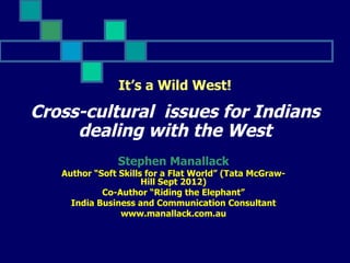 It’s a Wild West!

Cross-cultural issues for Indians
     dealing with the West
               Stephen Manallack
   Author “Soft Skills for a Flat World” (Tata McGraw-
                      Hill Sept 2012)
            Co-Author “Riding the Elephant”
     India Business and Communication Consultant
                www.manallack.com.au
 