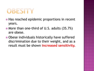  Has reached epidemic proportions in recent
years.
 More than one-third of U.S. adults (35.7%)
are obese.
 Obese individuals historically have suffered
discrimination due to their weight, and as a
result must be shown increased sensitivity.
 