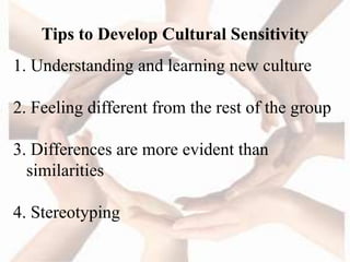 Tips to Develop Cultural Sensitivity
1. Understanding and learning new culture
2. Feeling different from the rest of the group
3. Differences are more evident than
similarities
4. Stereotyping
 