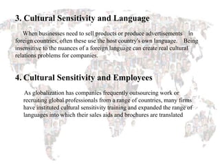 3. Cultural Sensitivity and Language
When businesses need to sell products or produce advertisements in
foreign countries, often these use the host country's own language. Being
insensitive to the nuances of a foreign language can create real cultural
relations problems for companies.
4. Cultural Sensitivity and Employees
As globalization has companies frequently outsourcing work or
recruiting global professionals from a range of countries, many firms
have instituted cultural sensitivity training and expanded the range of
languages into which their sales aids and brochures are translated
 
