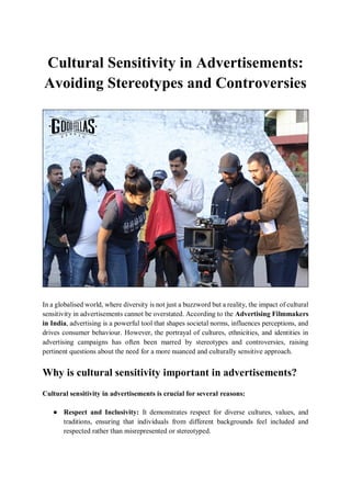 Cultural Sensitivity in Advertisements:
Avoiding Stereotypes and Controversies
In a globalised world, where diversity is not just a buzzword but a reality, the impact of cultural
sensitivity in advertisements cannot be overstated. According to the Advertising Filmmakers
in India, advertising is a powerful tool that shapes societal norms, influences perceptions, and
drives consumer behaviour. However, the portrayal of cultures, ethnicities, and identities in
advertising campaigns has often been marred by stereotypes and controversies, raising
pertinent questions about the need for a more nuanced and culturally sensitive approach.
Why is cultural sensitivity important in advertisements?
Cultural sensitivity in advertisements is crucial for several reasons:
● Respect and Inclusivity: It demonstrates respect for diverse cultures, values, and
traditions, ensuring that individuals from different backgrounds feel included and
respected rather than misrepresented or stereotyped.
 