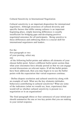 Cultural Sensitivity in International Negotiation
Cultural sensitivity is an important disposition for international
negotiators. Although awareness of cultural diversity and
specific factors that differ among cultures is an important
beginning place, simply knowing differences is usually
insufficient for bridging gaps and developing positive
negotiated outcomes for all participants. Being sensitive to
those differences and embracing them is a crucial skill for
international negotiators and leaders.
For the
first paragraph or two
of your posting, select any
one
of the following bullet points and address all elements of your
chosen bullet point. Select a different bullet point section than
what your classmates have already posted so that we can engage
several discussions on relevant topics. If all the bullet points
have been addressed, then you may begin to re-use the bullet
points with the expectation that varied responses continue.
· Define dispute resolution and cultural sensitivity along with
an example of each. What are the key elements (attitudes,
behaviors) contributing to cultural sensitivity? What are some
of the indicators (what we would see, hear, experience) that
would tell us whether cultural sensitivity is present in a
negotiation or in an organization?
The final paragraph (three or four sentences) of your initial post
should summarize the one or two key points that you are making
in your initial response.
 