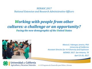 NERAOC 2017
National Extension and Research Administrative Officers
Working with people from other
cultures: a challenge or an opportunity?
Facing the new demographic of the United States
Maria G. Fabregas Janeiro, PhD
University of California
Assistant Director for 4-H Diversity and Expansion
NERAOC 2017. San Antonio, TX
April 23-26, 2017
 