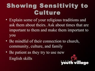 Showing Sensitivity to Culture Explain some of your religious traditions and ask them about theirs. Ask about times that are important to them and make them important to you Be mindful of their connection to church, community, culture, and family Be patient as they try to use new English skills 
