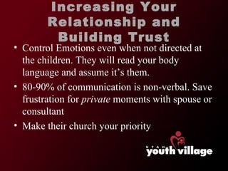 Control Emotions even when not directed at the children. They will read your body language and assume it ’s them. 80-90% of communication is non-verbal. Save frustration for  private  moments with spouse or consultant Make their church your priority Increasing Your Relationship and Building Trust 