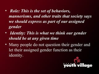 Role: This is the set of behaviors, mannerisms, and other traits that society says we should express as part of our assigned gender Identity: This is what we think our gender should be at any given time  Many people do not question their gender and let their assigned gender function as their identity. 