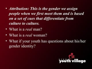 Attribution: This is the gender we assign people when we first meet them and is based on a set of cues that differentiate from culture to culture. What is a  real  man? What is a  real  woman? What if your youth has questions about his/her gender identity? 