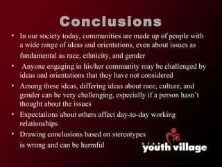 Conclusions In our society today, communities are made up of people with a wide range of ideas and orientations, even about issues as fundamental as race, ethnicity, and gender Anyone engaging in his/her community may be challenged by ideas and orientations that they have not considered Among these ideas, differing ideas about race, culture, and gender can be very challenging, especially if a person hasn ’t thought about the issues Expectations about others affect day-to-day working relationships Drawing conclusions based on stereotypes is wrong and can be harmful 