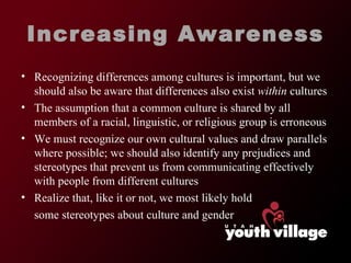 Increasing Awareness Recognizing differences among cultures is important, but we should also be aware that differences also exist  within  cultures The assumption that a common culture is shared by all members of a racial, linguistic, or religious group is erroneous We must recognize our own cultural values and draw parallels where possible; we should also identify any prejudices and stereotypes that prevent us from communicating effectively with people from different cultures Realize that, like it or not, we most likely hold some stereotypes about culture and gender 