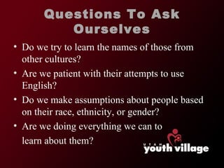 Questions To Ask Ourselves Do we try to learn the names of those from other cultures? Are we patient with their attempts to use English? Do we make assumptions about people based on their race, ethnicity, or gender? Are we doing everything we can to  learn about them? 