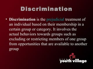 Discrimination Discrimination  is the  prejudicial  treatment of an individual based on their membership in a certain group or category. It involves the actual behaviors towards groups such as excluding or restricting members of one group from opportunities that are available to another group 