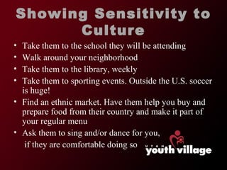 Showing Sensitivity to Culture Take them to the school they will be attending Walk around your neighborhood Take them to the library, weekly Take them to sporting events. Outside the U.S. soccer is huge! Find an ethnic market. Have them help you buy and prepare food from their country and make it part of your regular menu Ask them to sing and/or dance for you,   if they are comfortable doing so 
