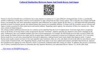 Cultural Similarities Between Japan And South Korea And Japan
Nations in Asia have broadly been considered to have many features in common so it is quite difficult to distinguish them. In fact, a considerable
number of differences among those countries can be learned if we take a deep look into their various aspects. This is typically true of Japan and South
Korea, even though they may show tremendous similarities, their differences are evident. Despite the fact that Korea and Japan both hold outstanding
positions in terms of economic growth, the cultural features they possess are remarkably different. To begin with, the economic success of Korea and
Japan is mainly accounted for their export power and tourism industry. Regarding export capacity, the economies of these two countries are... Show
more content on Helpwriting.net ...
The culinary tradition difference between the two countries can be identified from the level of sophistication. Food from Japan shows exceptional
focus on the beauty of serving which is often recognized by the term "moritsuke". Japanese specially pay attention to how food is arranged on the
plate. Furthermore, they even establish multiple strict rules of food arrangement. For example, the dish should never be fully covered or filled with
food; instead, the balance between the empty and the occupied space should be maintained at certain level (Ashkenazi and Jacob, 161). Conversely,
Korean meals have no such rules concerning their food and its appearance, making Korean meals much simpler than Japanese meals. A typical
Korean meal usually consists of a bowl of rice and vegetable soup. Sometimes, there are a few side dishes served on the table for more flavors such as
various kinds of kimchi (Clark, 103). Regarding lifestyle, people from Japan reveal more sophisticated manners and habits than Korean do. Japanese
have predilection for sipping tea in the afternoon, which is customarily conducted under their artistic tea culture. In addition, they possess a mysterious
way of silence communication known as chinmoku that only Japanese themselves can understand (Davies, Inkeno, 51). On the other hand,
... Get more on HelpWriting.net ...
 