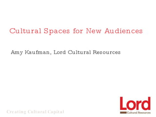Cultural Spaces for New Audiences Amy Kaufman, Lord Cultural Resources 