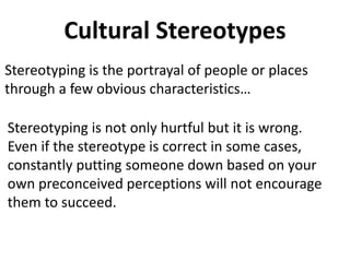 Cultural Stereotypes
Stereotyping is the portrayal of people or places
through a few obvious characteristics…
Stereotyping is not only hurtful but it is wrong.
Even if the stereotype is correct in some cases,
constantly putting someone down based on your
own preconceived perceptions will not encourage
them to succeed.
 