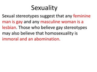 Sexuality
Sexual stereotypes suggest that any feminine
man is gay and any masculine woman is a
lesbian. Those who believe gay stereotypes
may also believe that homosexuality is
immoral and an abomination.
 
