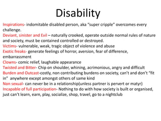 Disability
Inspirations- indomitable disabled person, aka “super cripple” overcomes every
challenge.
Deviant, sinister and Evil – naturally crooked, operate outside normal rules of nature
and society, must be contained controlled or destroyed.
Victims- vulnerable, weak, tragic object of violence and abuse
Exotic freaks- generate feelings of horror, aversion, fear of difference,
embarrassment
Clowns- comic relief, laughable appearance
Twisted and Bitter- Chip on shoulder, whining, acrimonious, angry and difficult
Burden and Outcast-costly, non contributing burdens on society, can’t and don’t “fit
in” anywhere except amongst others of same kind
Non sexual- can never be in a relationship(unless partner is pervert or matyr)
Incapable of full participation- Nothing to do with how society is built or organised,
just can’t learn, earn, play, socialize, shop, travel, go to a nightclub
 