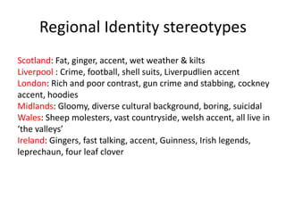 Regional Identity stereotypes
Scotland: Fat, ginger, accent, wet weather & kilts
Liverpool : Crime, football, shell suits, Liverpudlien accent
London: Rich and poor contrast, gun crime and stabbing, cockney
accent, hoodies
Midlands: Gloomy, diverse cultural background, boring, suicidal
Wales: Sheep molesters, vast countryside, welsh accent, all live in
‘the valleys’
Ireland: Gingers, fast talking, accent, Guinness, Irish legends,
leprechaun, four leaf clover
 