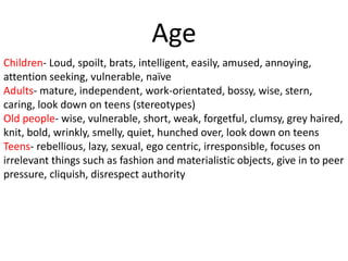Age
Children- Loud, spoilt, brats, intelligent, easily, amused, annoying,
attention seeking, vulnerable, naïve
Adults- mature, independent, work-orientated, bossy, wise, stern,
caring, look down on teens (stereotypes)
Old people- wise, vulnerable, short, weak, forgetful, clumsy, grey haired,
knit, bold, wrinkly, smelly, quiet, hunched over, look down on teens
Teens- rebellious, lazy, sexual, ego centric, irresponsible, focuses on
irrelevant things such as fashion and materialistic objects, give in to peer
pressure, cliquish, disrespect authority
 